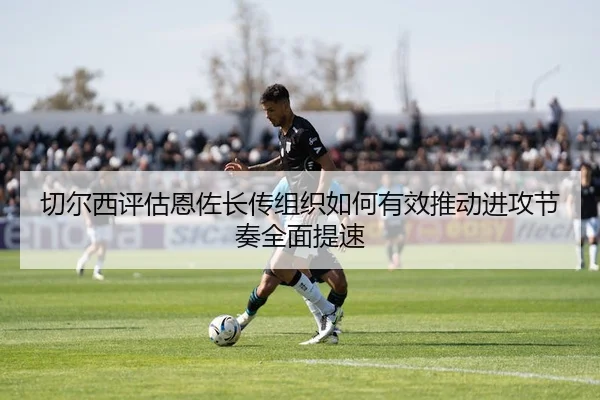 切尔西评估恩佐长传组织如何有效推动进攻节奏全面提速