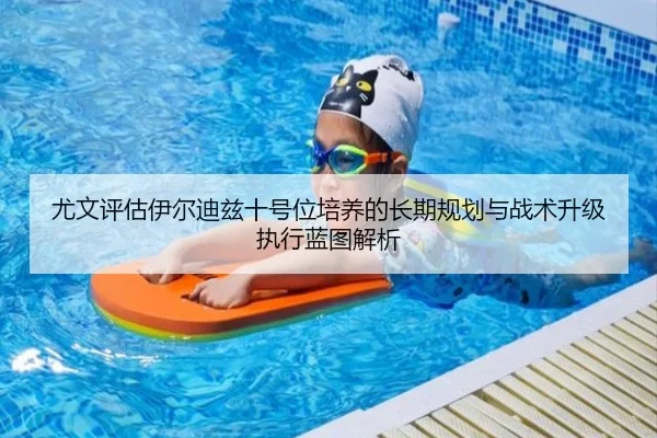 尤文评估伊尔迪兹十号位培养的长期规划与战术升级执行蓝图解析