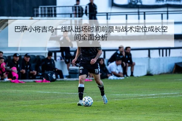 巴萨小将吉乌一线队出场时间前景与战术定位成长空间全面分析