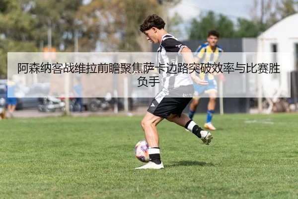 阿森纳客战维拉前瞻聚焦萨卡边路突破效率与比赛胜负手